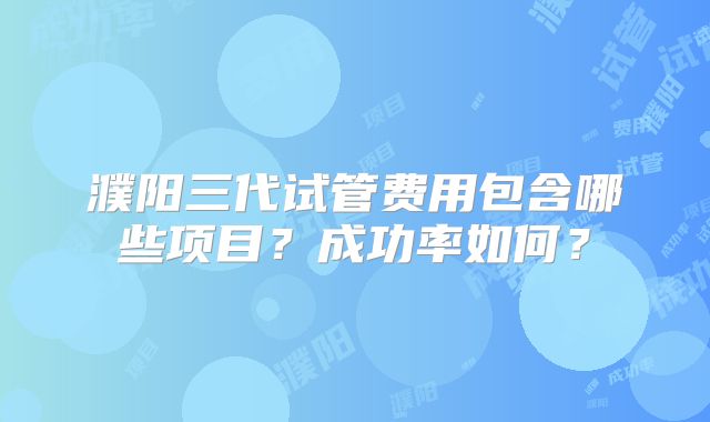 濮阳三代试管费用包含哪些项目？成功率如何？