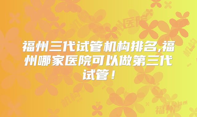 福州三代试管机构排名,福州哪家医院可以做第三代试管!
