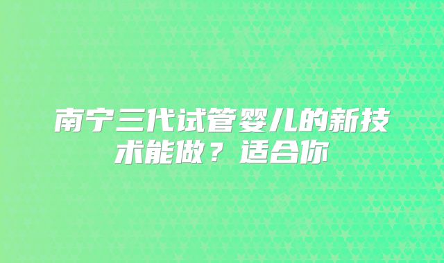 南宁三代试管婴儿的新技术能做？适合你