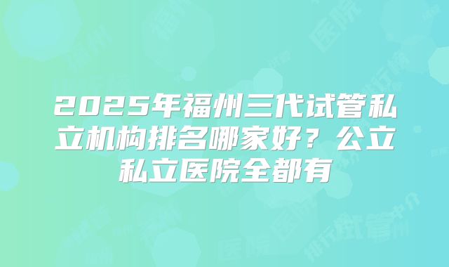 2025年福州三代试管私立机构排名哪家好?公立私立医院全都有