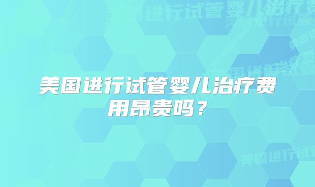 美国进行试管婴儿治疗费用昂贵吗?