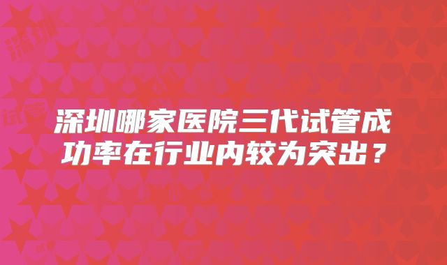 深圳哪家医院三代试管成功率在行业内较为突出？