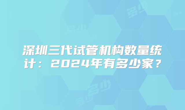 深圳三代试管机构数量统计：2024年有多少家？