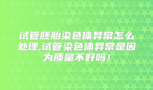 试管胚胎染色体异常怎么处理,试管染色体异常是因为质量不好吗！