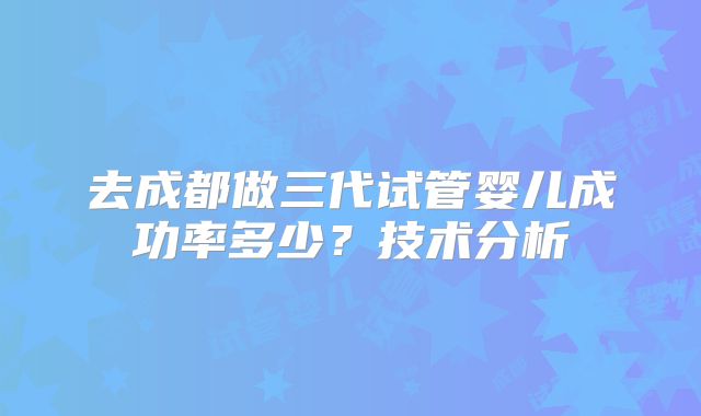 去成都做三代试管婴儿成功率多少?技术分析
