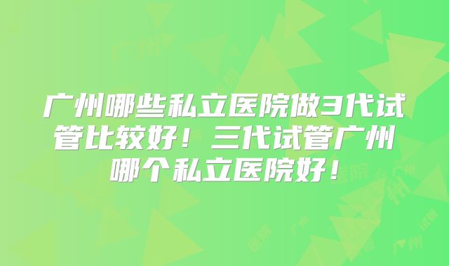 广州哪些私立医院做3代试管比较好！三代试管广州哪个私立医院好！