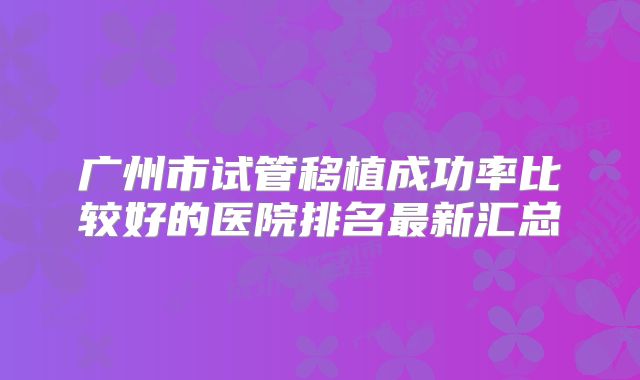 广州市试管移植成功率比较好的医院排名最新汇总