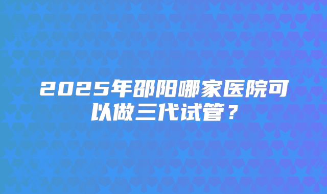 2025年邵阳哪家医院可以做三代试管?