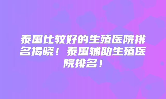 泰国比较好的生殖医院排名揭晓!泰国辅助生殖医院排名!