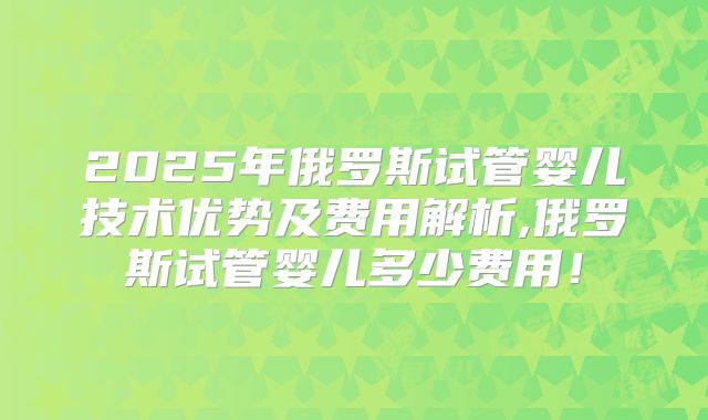 2025年俄罗斯试管婴儿技术优势及费用解析,俄罗斯试管婴儿多少费用！