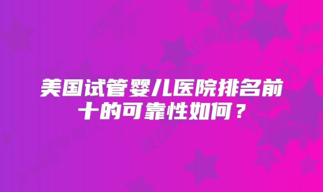 美国试管婴儿医院排名前十的可靠性如何?