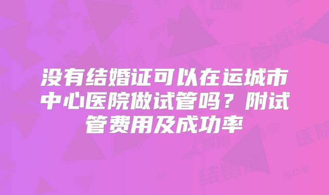 没有结婚证可以在运城市中心医院做试管吗?附试管费用及成功率