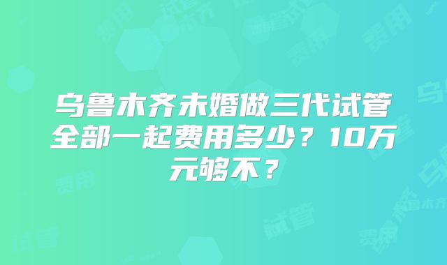 乌鲁木齐未婚做三代试管全部一起费用多少?10万元够不?