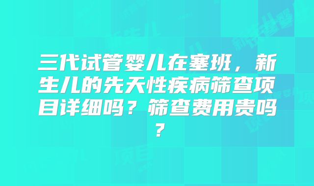三代试管婴儿在塞班，新生儿的先天性疾病筛查项目详细吗？筛查费用贵吗？