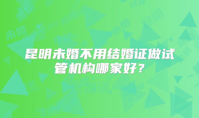 昆明未婚不用结婚证做试管机构哪家好?