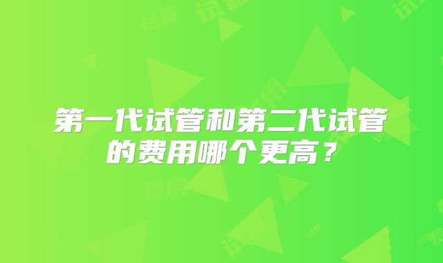 第一代试管和第二代试管的费用哪个更高？