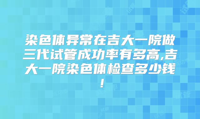 染色体异常在吉大一院做三代试管成功率有多高,吉大一院染色体检查多少钱!