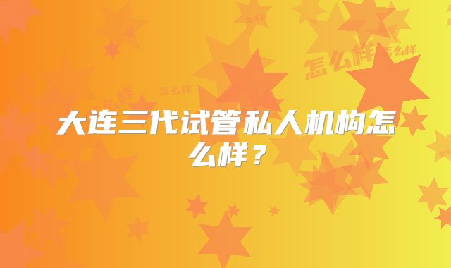 大连三代试管私人机构怎么样？