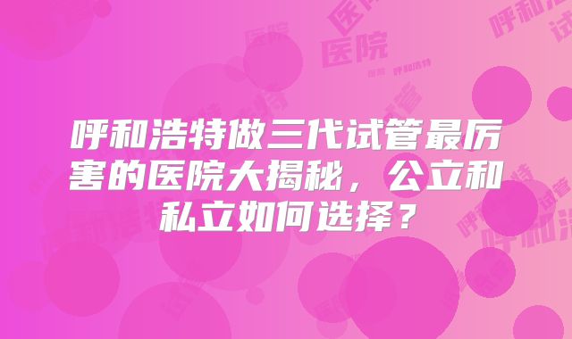 呼和浩特做三代试管最厉害的医院大揭秘，公立和私立如何选择？