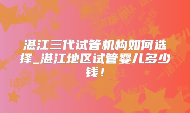 湛江三代试管机构如何选择_湛江地区试管婴儿多少钱!