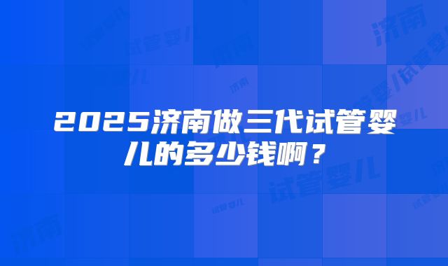 2025济南做三代试管婴儿的多少钱啊?