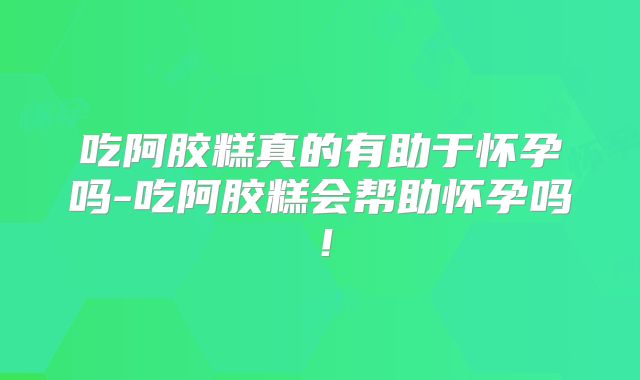 吃阿胶糕真的有助于怀孕吗-吃阿胶糕会帮助怀孕吗！