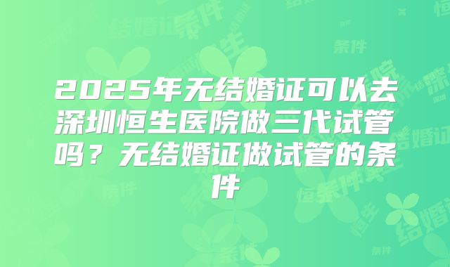 2025年无结婚证可以去深圳恒生医院做三代试管吗？无结婚证做试管的条件