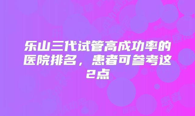 乐山三代试管高成功率的医院排名，患者可参考这2点
