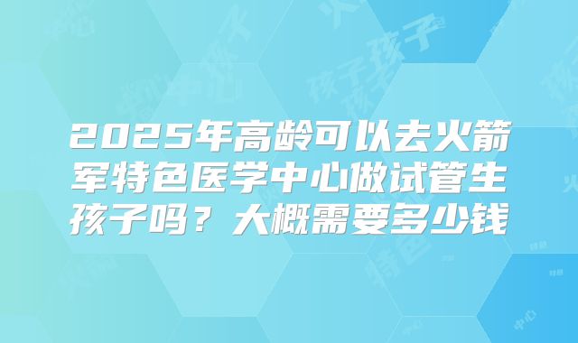 2025年高龄可以去火箭军特色医学中心做试管生孩子吗？大概需要多少钱