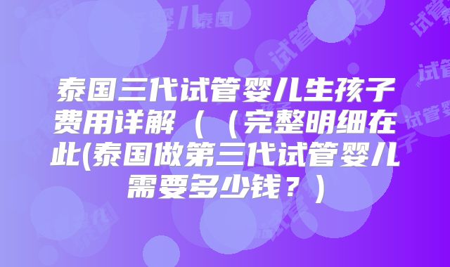 泰国三代试管婴儿生孩子费用详解（（完整明细在此(泰国做第三代试管婴儿需要多少钱？)