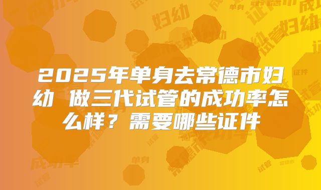2025年单身去常德市妇幼 做三代试管的成功率怎么样?需要哪些证件