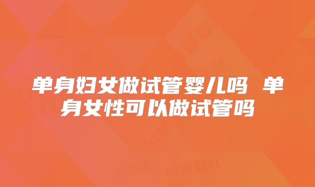 单身妇女做试管婴儿吗 单身女性可以做试管吗