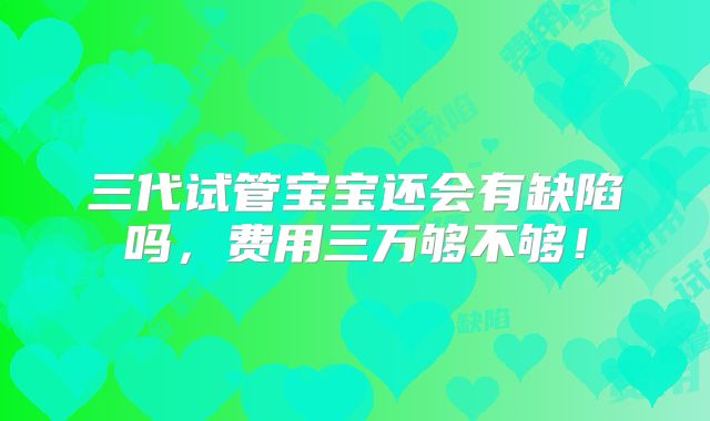 三代试管宝宝还会有缺陷吗,费用三万够不够!