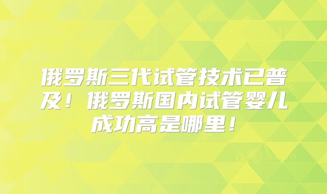 俄罗斯三代试管技术已普及！俄罗斯国内试管婴儿成功高是哪里！