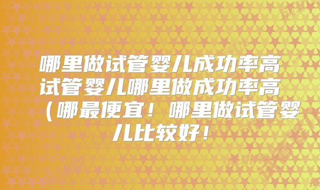 哪里做试管婴儿成功率高试管婴儿哪里做成功率高(哪最便宜!哪里做试管婴儿比较好!