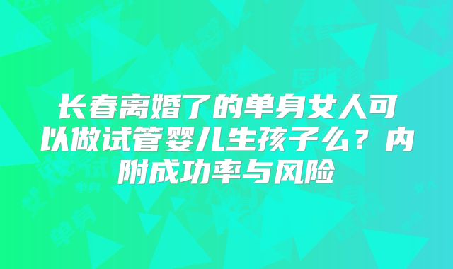 长春离婚了的单身女人可以做试管婴儿生孩子么?内附成功率与风险