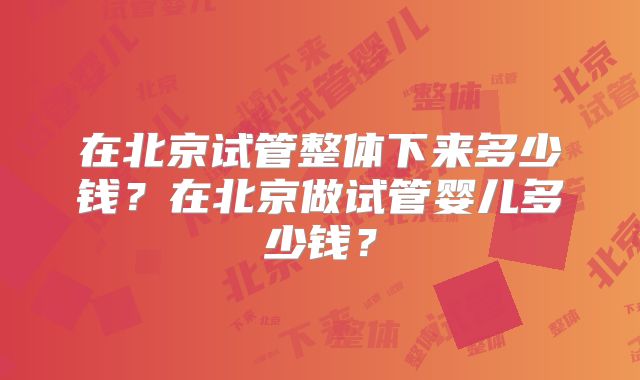 在北京试管整体下来多少钱？在北京做试管婴儿多少钱？