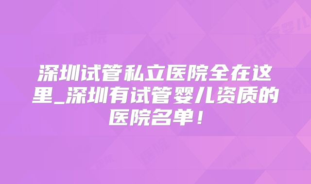 深圳试管私立医院全在这里_深圳有试管婴儿资质的医院名单！