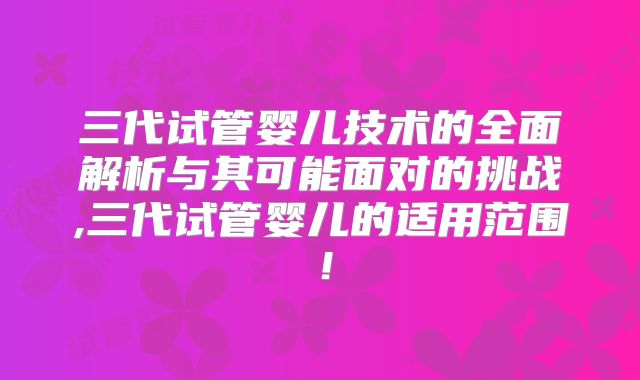 三代试管婴儿技术的全面解析与其可能面对的挑战,三代试管婴儿的适用范围!