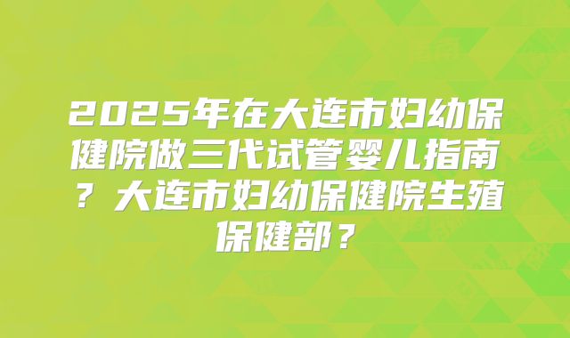 2025年在大连市妇幼保健院做三代试管婴儿指南？大连市妇幼保健院生殖保健部？