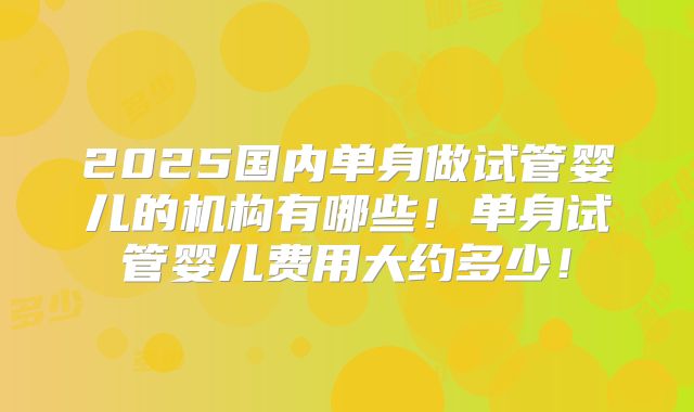 2025国内单身做试管婴儿的机构有哪些！单身试管婴儿费用大约多少！
