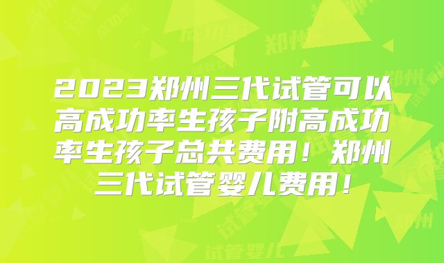 2023郑州三代试管可以高成功率生孩子附高成功率生孩子总共费用！郑州三代试管婴儿费用！