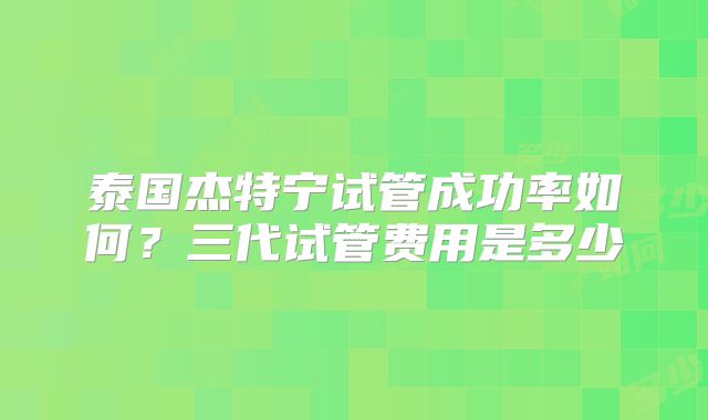 泰国杰特宁试管成功率如何?三代试管费用是多少