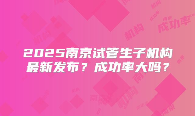 2025南京试管生子机构最新发布？成功率大吗？