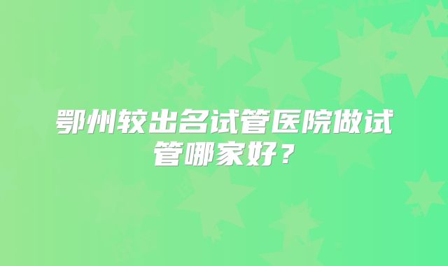 鄂州较出名试管医院做试管哪家好?