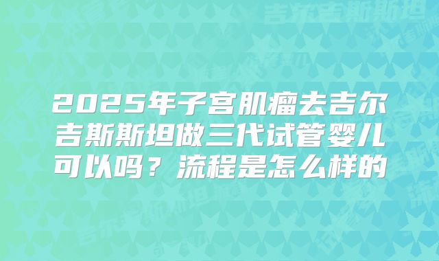 2025年子宫肌瘤去吉尔吉斯斯坦做三代试管婴儿可以吗？流程是怎么样的