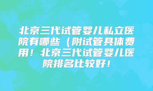 北京三代试管婴儿私立医院有哪些(附试管具体费用!北京三代试管婴儿医院排名比较好!