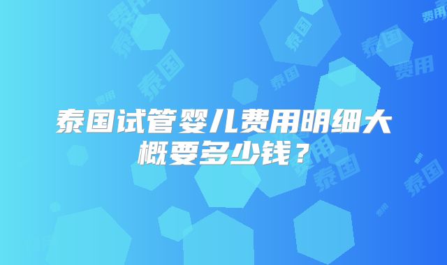 泰国试管婴儿费用明细大概要多少钱?