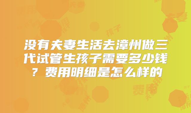 没有夫妻生活去漳州做三代试管生孩子需要多少钱?费用明细是怎么样的