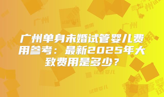 广州单身未婚试管婴儿费用参考：最新2025年大致费用是多少？